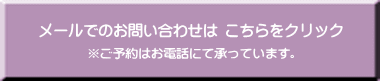 メールでのお問い合わせはコチラ ご予約はお電話にて承っています。